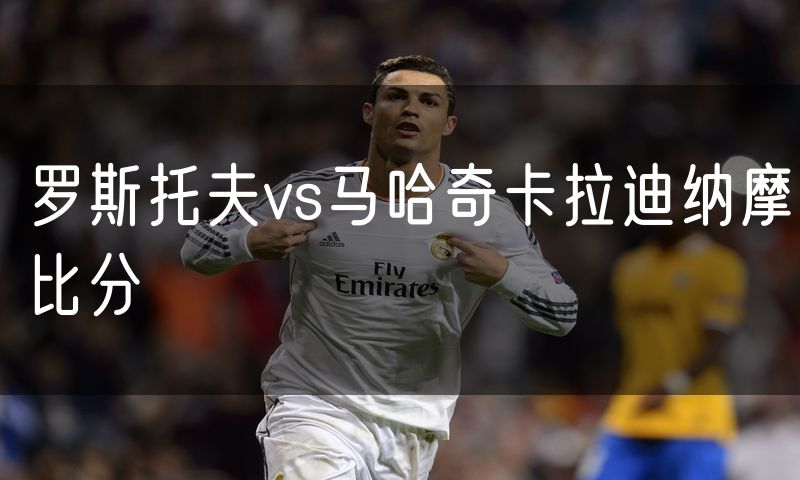 罗斯托夫vs马哈奇卡拉迪纳摩比分 罗斯托夫vs马哈奇卡拉迪纳摩比分
