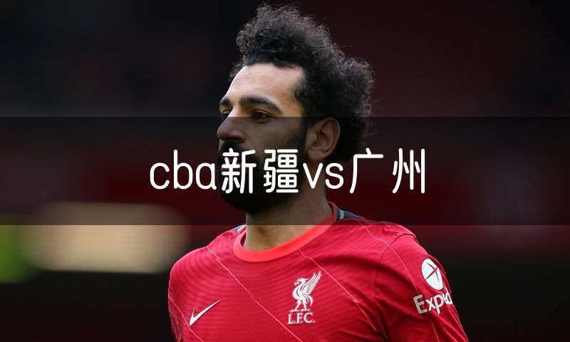 cba新疆vs广州 cba新疆vs广州