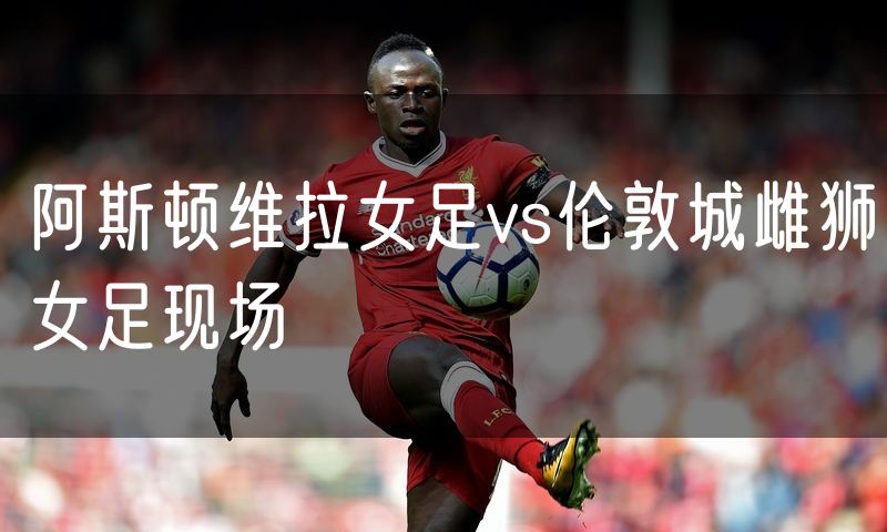 阿斯顿维拉女足vs伦敦城雌狮女足现场