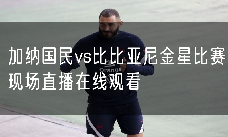 加纳国民vs比比亚尼金星比赛现场直播在线观看 加纳国民vs比比亚尼金星比赛现场直播在线观看