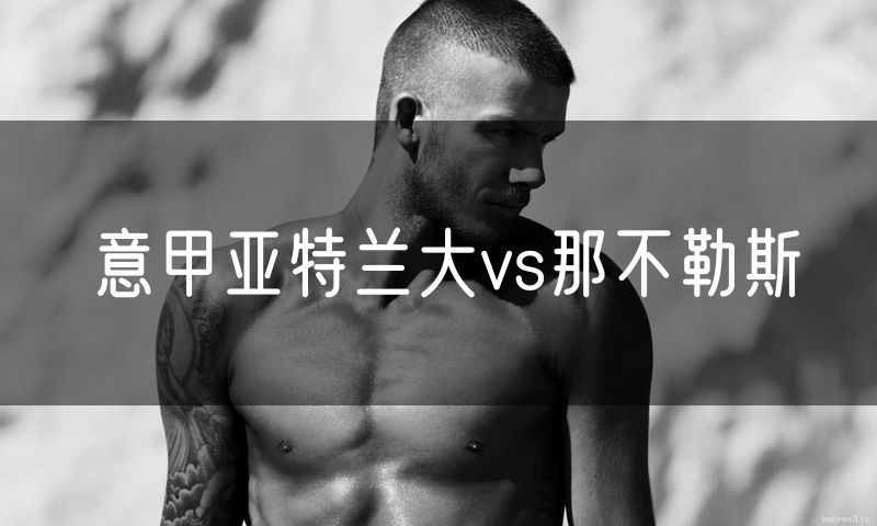 意甲亚特兰大vs那不勒斯 意甲亚特兰大vs那不勒斯