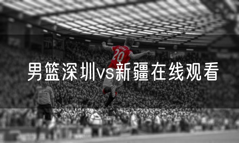 男篮深圳vs新疆在线观看