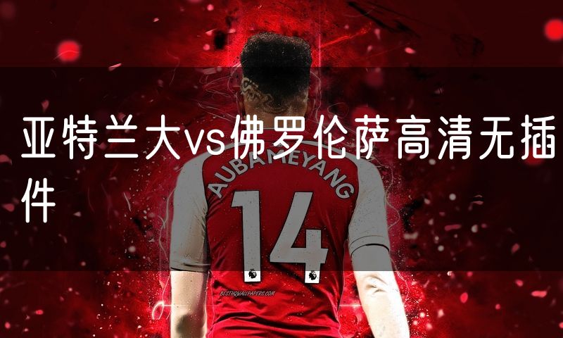 亚特兰大vs佛罗伦萨高清无插件 亚特兰大vs佛罗伦萨高清无插件