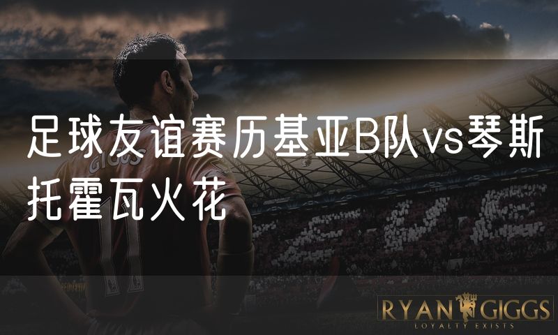 足球友谊赛历基亚B队vs琴斯托霍瓦火花 足球友谊赛历基亚B队vs琴斯托霍瓦火花