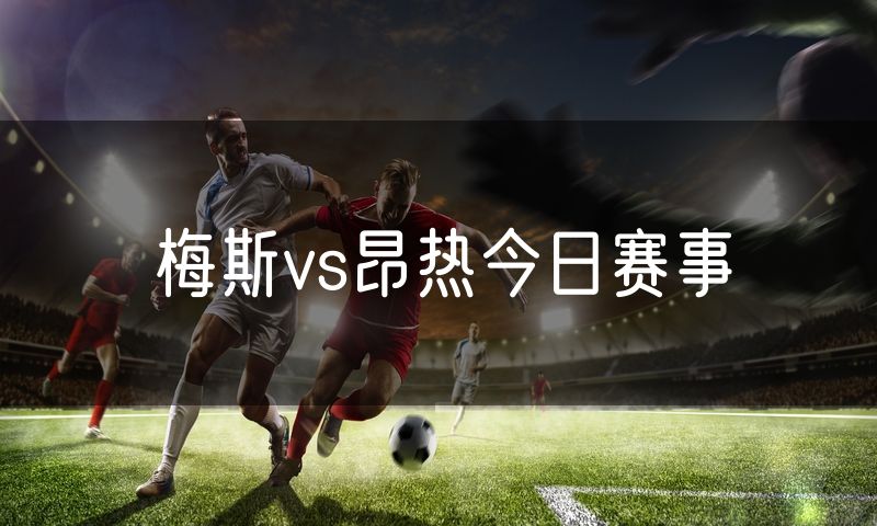 梅斯vs昂热今日赛事 梅斯vs昂热今日赛事