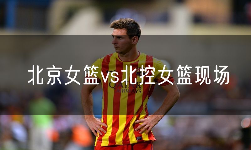 北京女篮vs北控女篮现场