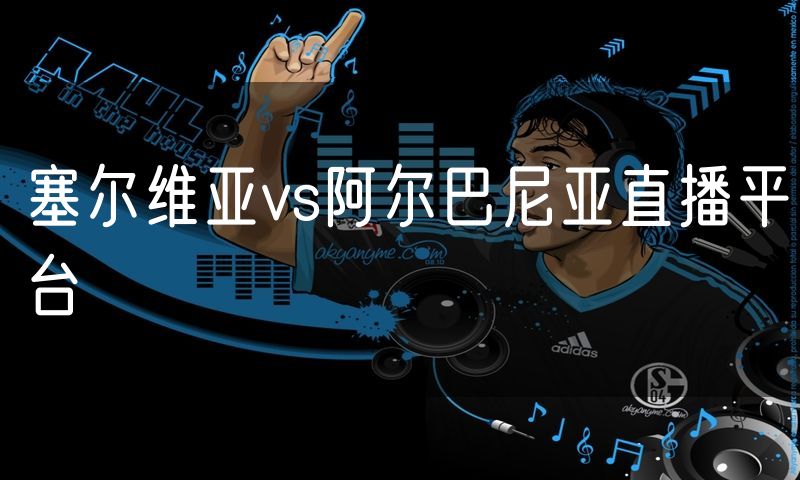 塞尔维亚vs阿尔巴尼亚直播平台 塞尔维亚vs阿尔巴尼亚直播平台