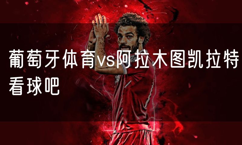 葡萄牙体育vs阿拉木图凯拉特看球吧 葡萄牙体育vs阿拉木图凯拉特看球吧