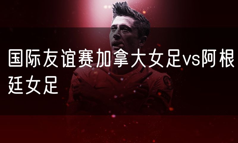 国际友谊赛加拿大女足vs阿根廷女足