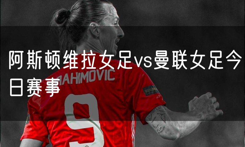 阿斯顿维拉女足vs曼联女足今日赛事 阿斯顿维拉女足vs曼联女足今日赛事