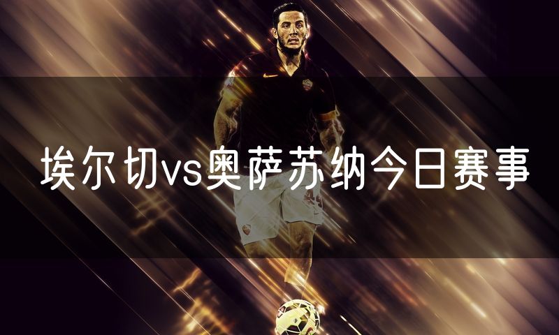 埃尔切vs奥萨苏纳今日赛事 埃尔切vs奥萨苏纳今日赛事