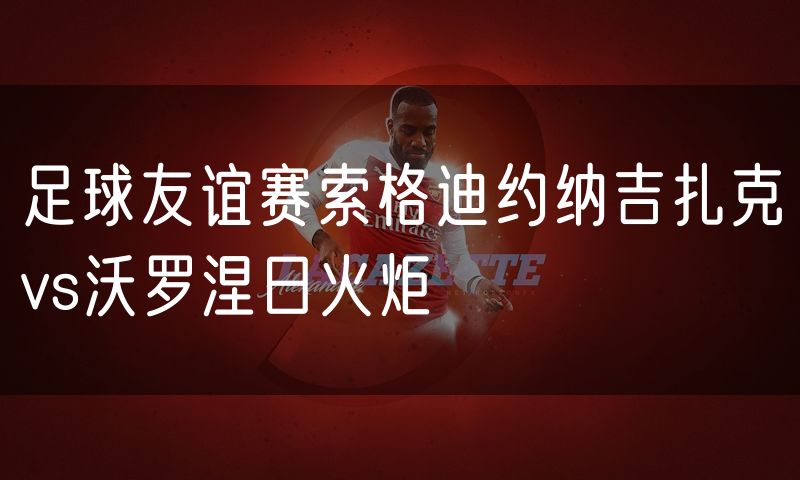 足球友谊赛索格迪约纳吉扎克vs沃罗涅日火炬