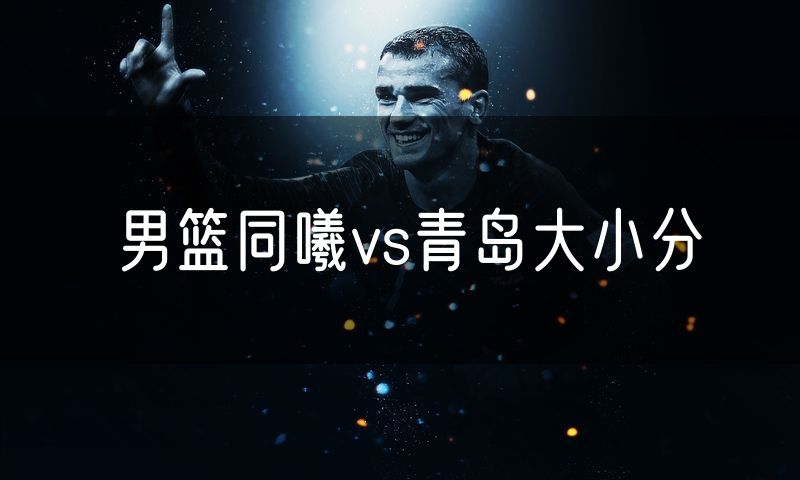 男篮同曦vs青岛大小分 男篮同曦vs青岛大小分