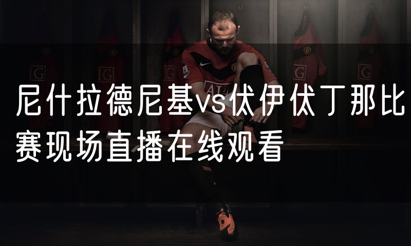 尼什拉德尼基vs伏伊伏丁那比赛现场直播在线观看 尼什拉德尼基vs伏伊伏丁那比赛现场直播在线观看
