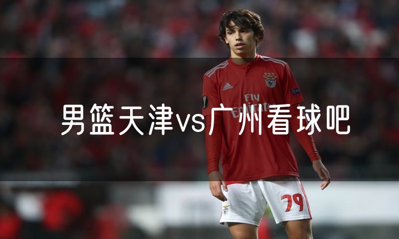 男篮天津vs广州看球吧