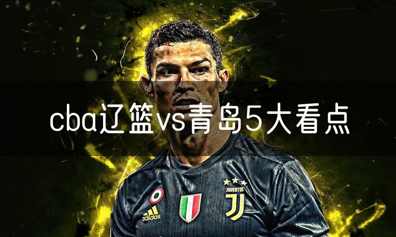 cba辽篮vs青岛5大看点