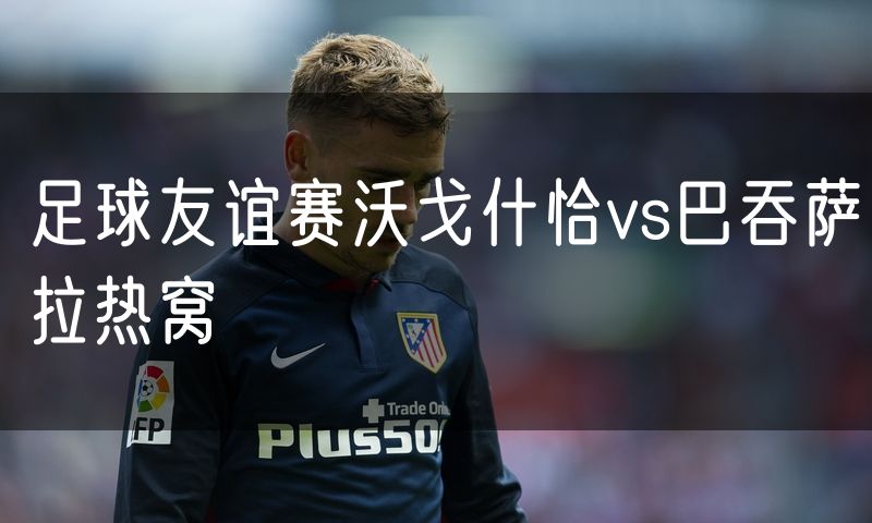 足球友谊赛沃戈什恰vs巴吞萨拉热窝