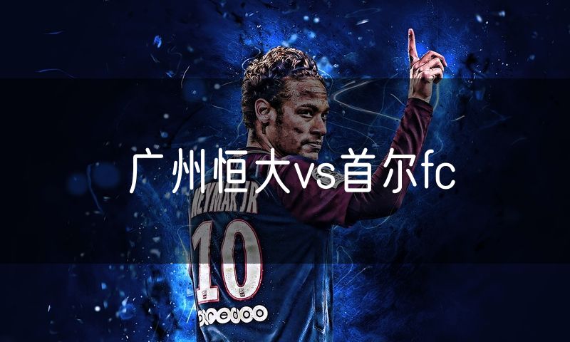 广州恒大vs首尔fc 广州恒大vs首尔fc