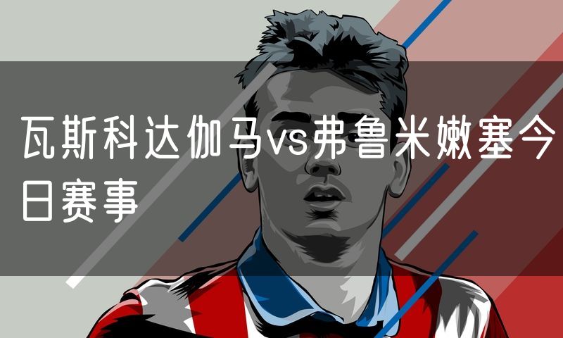 瓦斯科达伽马vs弗鲁米嫩塞今日赛事
