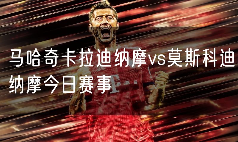 马哈奇卡拉迪纳摩vs莫斯科迪纳摩今日赛事