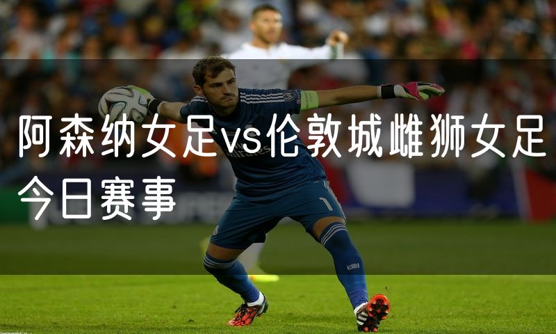 阿森纳女足vs伦敦城雌狮女足今日赛事